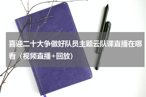 喜迎二十大争做好队员主题云队课直播在哪看（视频直播+回放）