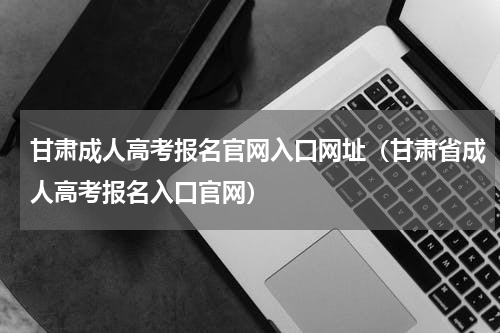 甘肃成人高考报名官网入口网址（甘肃省成人高考报名入口官网）