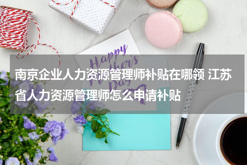 南京企业人力资源管理师补贴在哪领 江苏省人力资源管理师怎么申请补贴