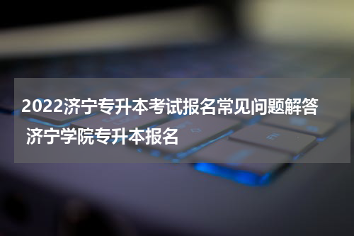 2022济宁专升本考试报名常见问题解答 济宁学院专升本报名