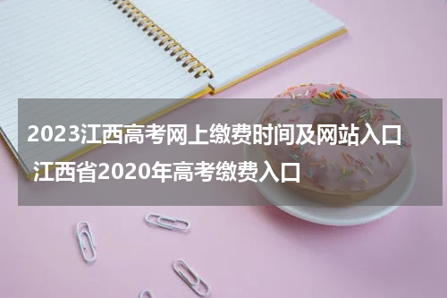 2023江西高考网上缴费时间及网站入口 江西省2020年高考缴费入口