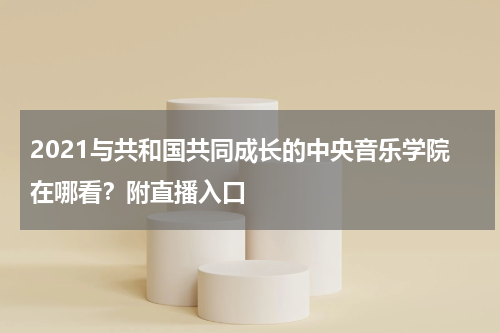 2021与共和国共同成长的中央音乐学院在哪看？附直播入口