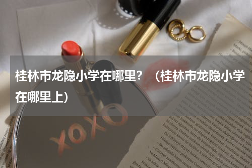 桂林市龙隐小学在哪里？（桂林市龙隐小学在哪里上）