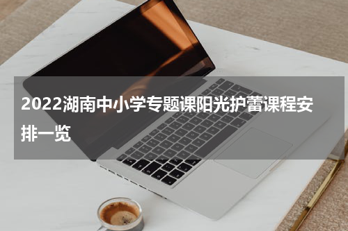 2022湖南中小学专题课阳光护蕾课程安排一览
