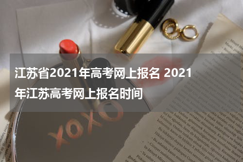 江苏省2021年高考网上报名 2021年江苏高考网上报名时间