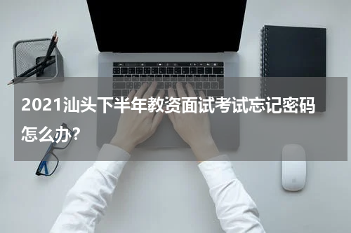 2021汕头下半年教资面试考试忘记密码怎么办？