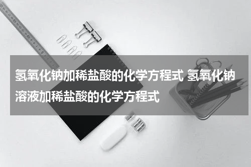 氢氧化钠加稀盐酸的化学方程式 氢氧化钠溶液加稀盐酸的化学方程式