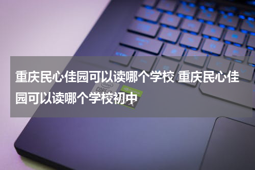 重庆民心佳园可以读哪个学校 重庆民心佳园可以读哪个学校初中