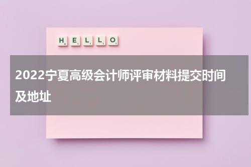 2022宁夏高级会计师评审材料提交时间及地址