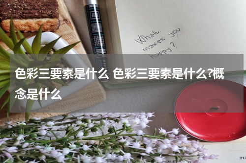 色彩三要素是什么 色彩三要素是什么?概念是什么