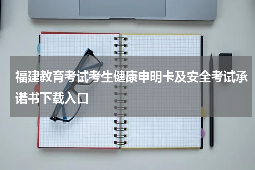 福建教育考试考生健康申明卡及安全考试承诺书下载入口
