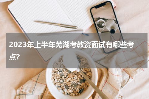 2023年上半年芜湖考教资面试有哪些考点?