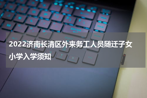 2022济南长清区外来务工人员随迁子女小学入学须知
