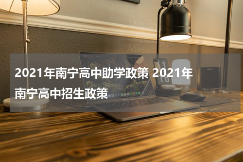 2021年南宁高中助学政策 2021年南宁高中招生政策
