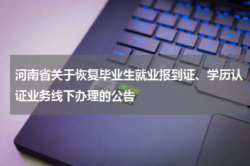 河南省关于恢复毕业生就业报到证、学历认证业务线下办理的公告