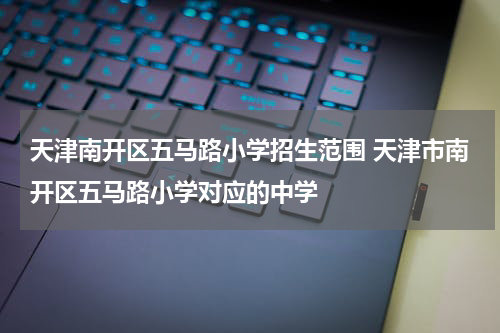 天津南开区五马路小学招生范围 天津市南开区五马路小学对应的中学