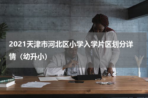 2021天津市河北区小学入学片区划分详情（幼升小）