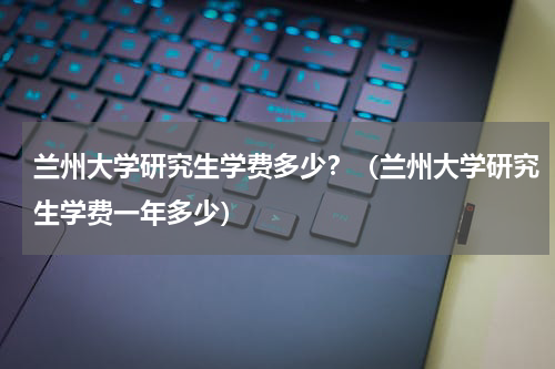 兰州大学研究生学费多少？（兰州大学研究生学费一年多少）