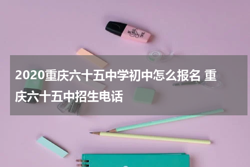 2020重庆六十五中学初中怎么报名 重庆六十五中招生电话