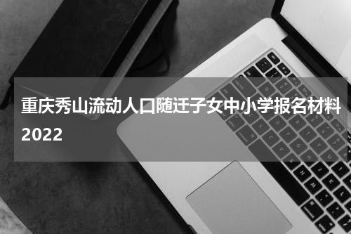 重庆秀山流动人口随迁子女中小学报名材料2022
