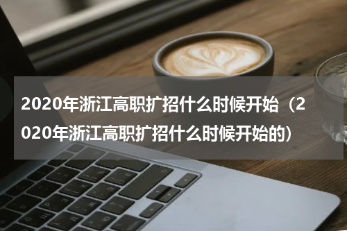 2020年浙江高职扩招什么时候开始（2020年浙江高职扩招什么时候开始的）