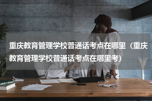 重庆教育管理学校普通话考点在哪里（重庆教育管理学校普通话考点在哪里考）