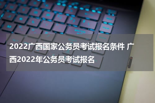 2022广西国家公务员考试报名条件 广西2022年公务员考试报名