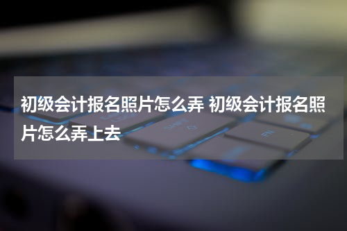 初级会计报名照片怎么弄 初级会计报名照片怎么弄上去