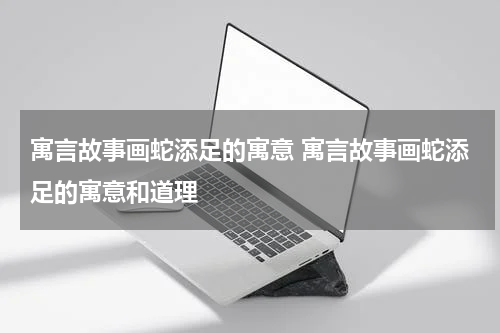 寓言故事画蛇添足的寓意 寓言故事画蛇添足的寓意和道理
