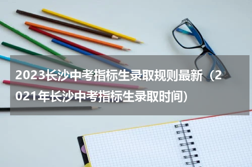 2023长沙中考指标生录取规则最新（2021年长沙中考指标生录取时间）