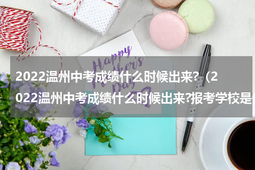 2022温州中考成绩什么时候出来?（2022温州中考成绩什么时候出来?报考学校是什么时候）