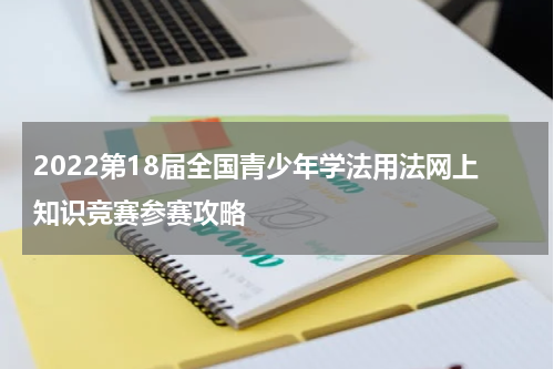 2022第18届全国青少年学法用法网上知识竞赛参赛攻略