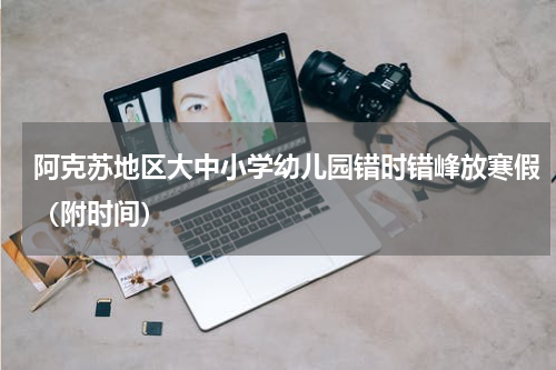 阿克苏地区大中小学幼儿园错时错峰放寒假（附时间）