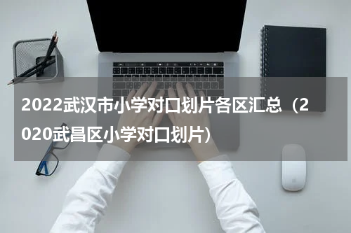 2022武汉市小学对口划片各区汇总（2020武昌区小学对口划片）