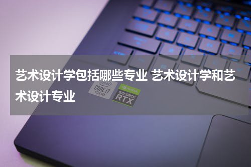 艺术设计学包括哪些专业 艺术设计学和艺术设计专业