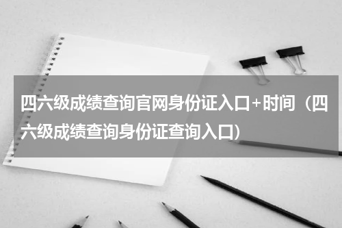 四六级成绩查询官网身份证入口+时间（四六级成绩查询身份证查询入口）