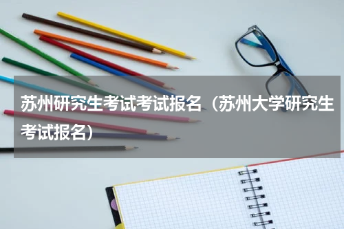 苏州研究生考试考试报名（苏州大学研究生考试报名）