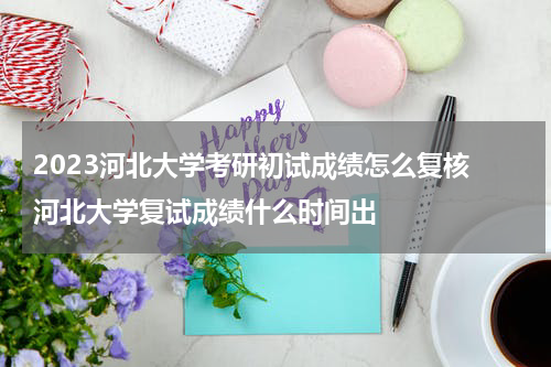 2023河北大学考研初试成绩怎么复核 河北大学复试成绩什么时间出