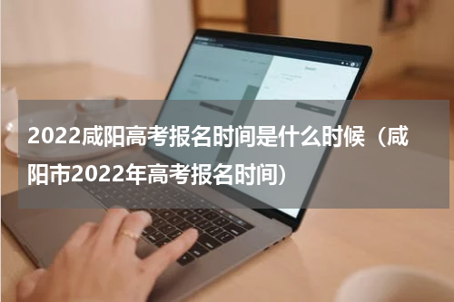 2022咸阳高考报名时间是什么时候（咸阳市2022年高考报名时间）