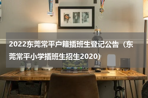 2022东莞常平户籍插班生登记公告（东莞常平小学插班生招生2020）