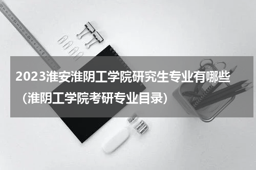 2023淮安淮阴工学院研究生专业有哪些（淮阴工学院考研专业目录）