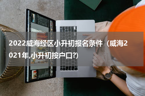2022威海经区小升初报名条件（威海2021年,小升初按户口?）