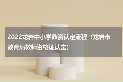 2022龙岩中小学教资认定流程（龙岩市教育局教师资格证认定）