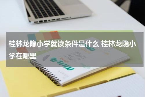 桂林龙隐小学就读条件是什么 桂林龙隐小学在哪里