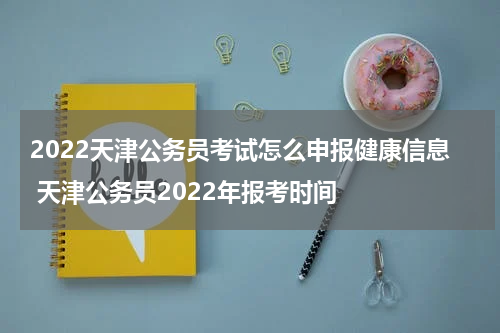 2022天津公务员考试怎么申报健康信息 天津公务员2022年报考时间