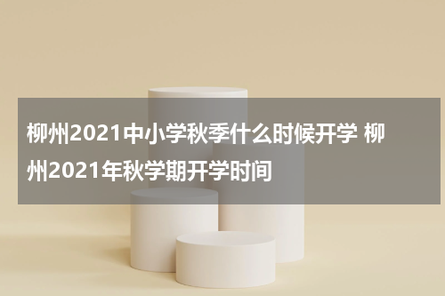 柳州2021中小学秋季什么时候开学 柳州2021年秋学期开学时间