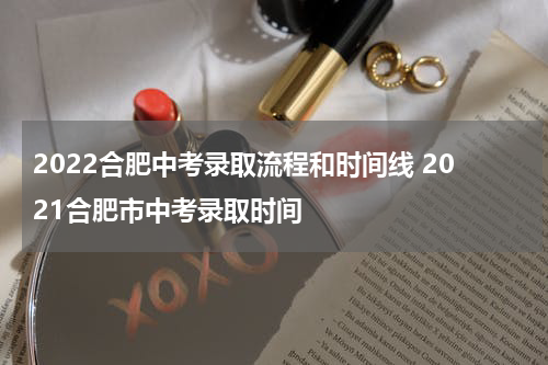 2022合肥中考录取流程和时间线 2021合肥市中考录取时间