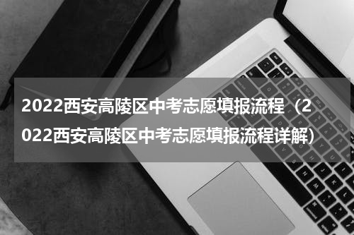 2022西安高陵区中考志愿填报流程（2022西安高陵区中考志愿填报流程详解）