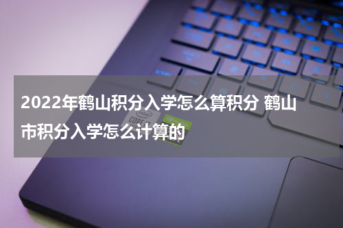 2022年鹤山积分入学怎么算积分 鹤山市积分入学怎么计算的