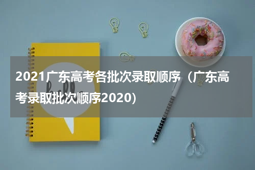 2021广东高考各批次录取顺序（广东高考录取批次顺序2020）